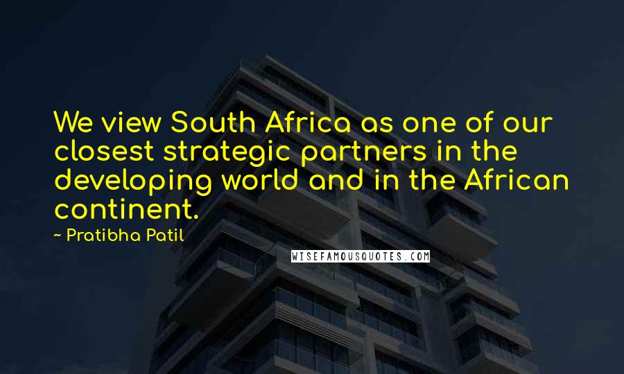 Pratibha Patil Quotes: We view South Africa as one of our closest strategic partners in the developing world and in the African continent.