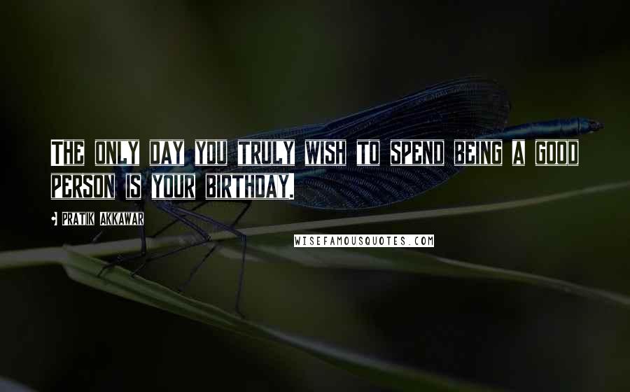 Pratik Akkawar Quotes: The only day you truly wish to spend being a good person is your birthday.