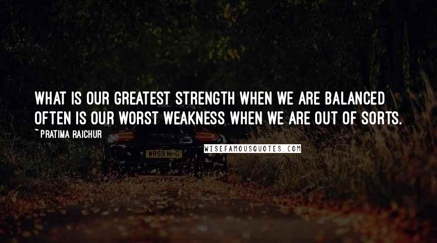 Pratima Raichur Quotes: What is our greatest strength when we are balanced often is our worst weakness when we are out of sorts.