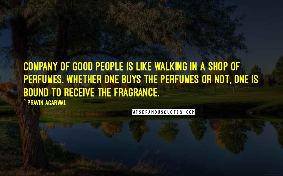 Pravin Agarwal Quotes: Company of good people is like walking in a shop of perfumes. Whether one buys the perfumes or not, one is bound to receive the fragrance.