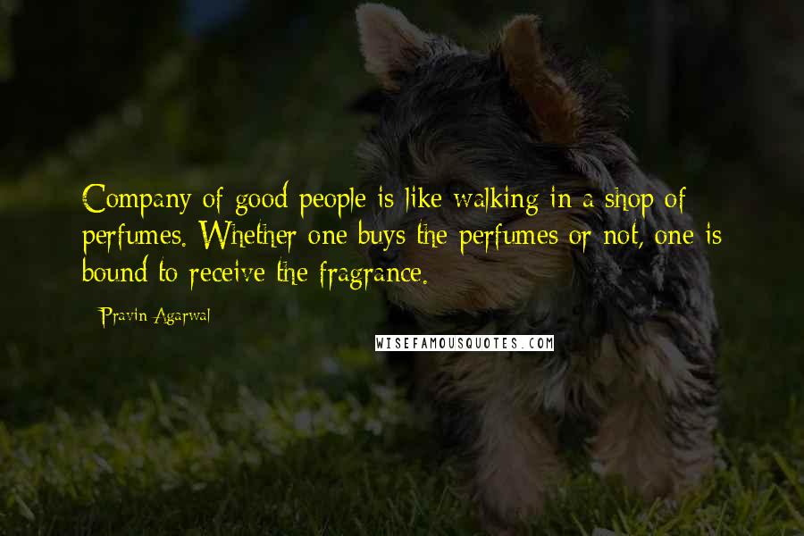 Pravin Agarwal Quotes: Company of good people is like walking in a shop of perfumes. Whether one buys the perfumes or not, one is bound to receive the fragrance.