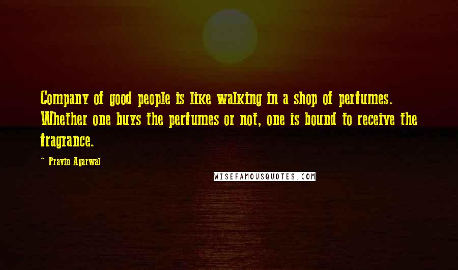 Pravin Agarwal Quotes: Company of good people is like walking in a shop of perfumes. Whether one buys the perfumes or not, one is bound to receive the fragrance.