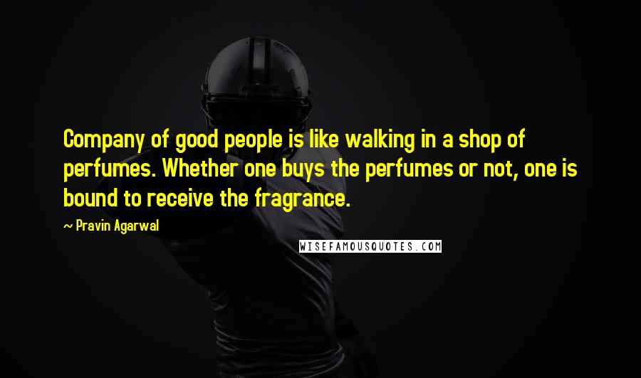 Pravin Agarwal Quotes: Company of good people is like walking in a shop of perfumes. Whether one buys the perfumes or not, one is bound to receive the fragrance.