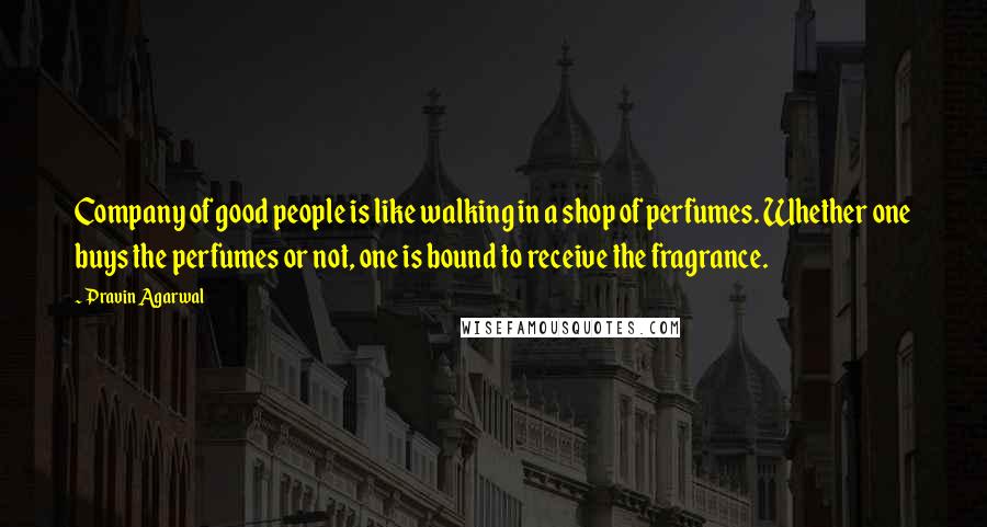 Pravin Agarwal Quotes: Company of good people is like walking in a shop of perfumes. Whether one buys the perfumes or not, one is bound to receive the fragrance.