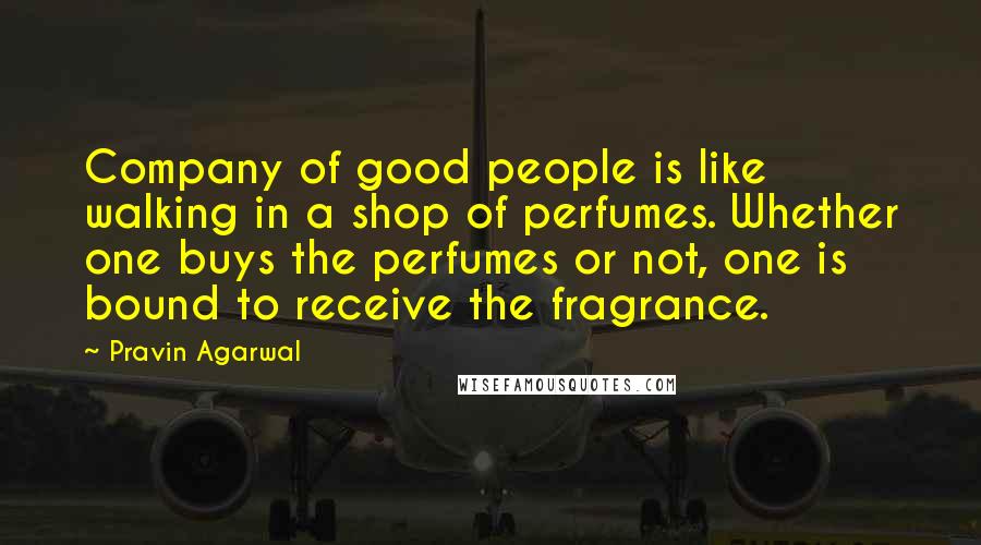 Pravin Agarwal Quotes: Company of good people is like walking in a shop of perfumes. Whether one buys the perfumes or not, one is bound to receive the fragrance.