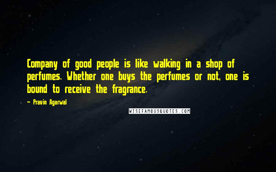 Pravin Agarwal Quotes: Company of good people is like walking in a shop of perfumes. Whether one buys the perfumes or not, one is bound to receive the fragrance.