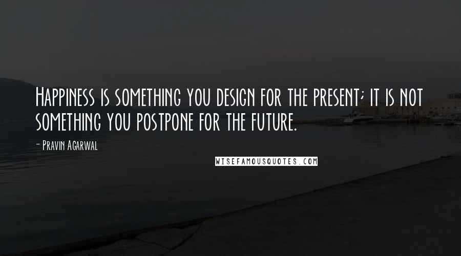 Pravin Agarwal Quotes: Happiness is something you design for the present; it is not something you postpone for the future.