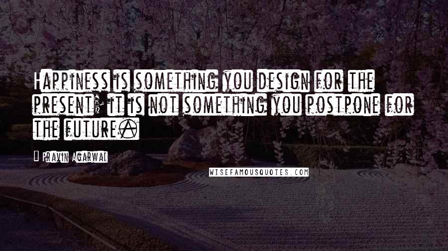 Pravin Agarwal Quotes: Happiness is something you design for the present; it is not something you postpone for the future.