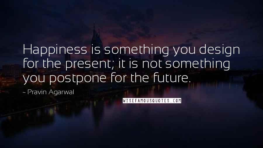 Pravin Agarwal Quotes: Happiness is something you design for the present; it is not something you postpone for the future.