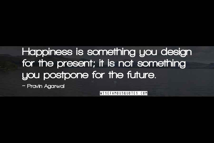 Pravin Agarwal Quotes: Happiness is something you design for the present; it is not something you postpone for the future.