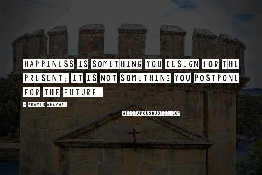 Pravin Agarwal Quotes: Happiness is something you design for the present; it is not something you postpone for the future.