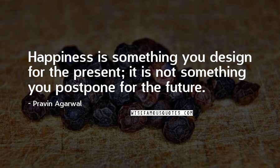 Pravin Agarwal Quotes: Happiness is something you design for the present; it is not something you postpone for the future.