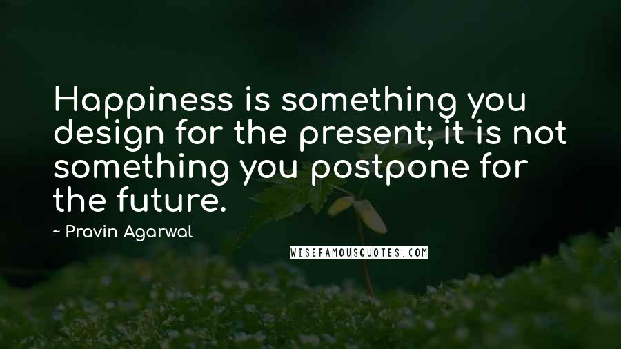 Pravin Agarwal Quotes: Happiness is something you design for the present; it is not something you postpone for the future.