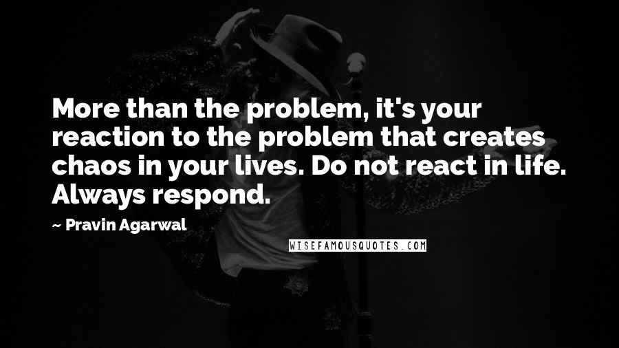 Pravin Agarwal Quotes: More than the problem, it's your reaction to the problem that creates chaos in your lives. Do not react in life. Always respond.