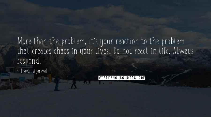 Pravin Agarwal Quotes: More than the problem, it's your reaction to the problem that creates chaos in your lives. Do not react in life. Always respond.