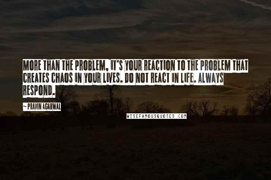 Pravin Agarwal Quotes: More than the problem, it's your reaction to the problem that creates chaos in your lives. Do not react in life. Always respond.