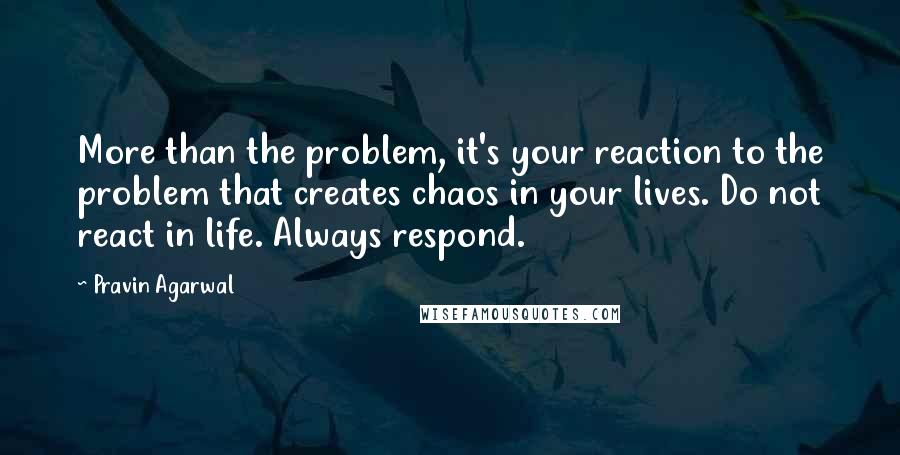 Pravin Agarwal Quotes: More than the problem, it's your reaction to the problem that creates chaos in your lives. Do not react in life. Always respond.