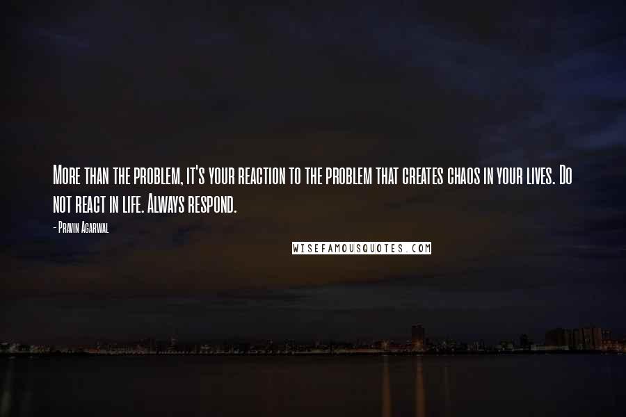 Pravin Agarwal Quotes: More than the problem, it's your reaction to the problem that creates chaos in your lives. Do not react in life. Always respond.