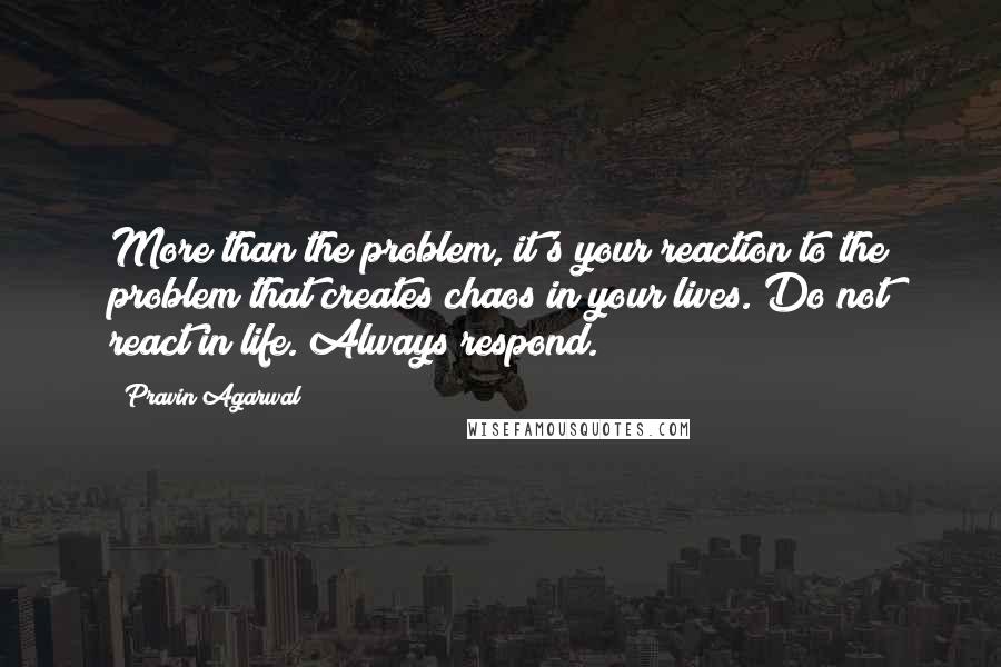 Pravin Agarwal Quotes: More than the problem, it's your reaction to the problem that creates chaos in your lives. Do not react in life. Always respond.