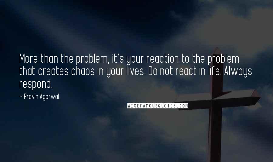 Pravin Agarwal Quotes: More than the problem, it's your reaction to the problem that creates chaos in your lives. Do not react in life. Always respond.