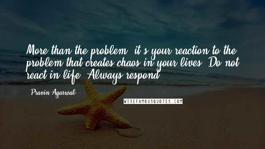 Pravin Agarwal Quotes: More than the problem, it's your reaction to the problem that creates chaos in your lives. Do not react in life. Always respond.