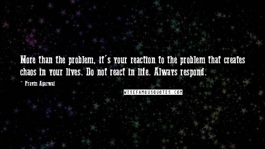 Pravin Agarwal Quotes: More than the problem, it's your reaction to the problem that creates chaos in your lives. Do not react in life. Always respond.