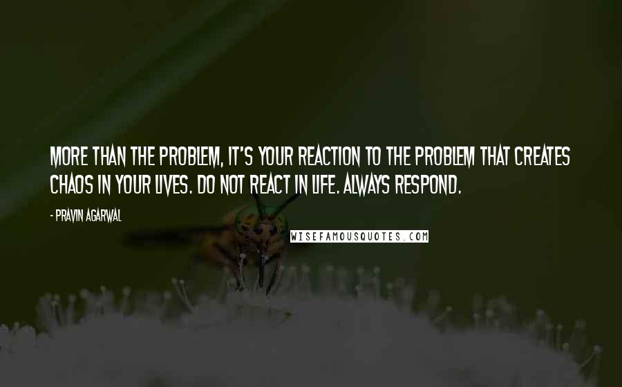 Pravin Agarwal Quotes: More than the problem, it's your reaction to the problem that creates chaos in your lives. Do not react in life. Always respond.