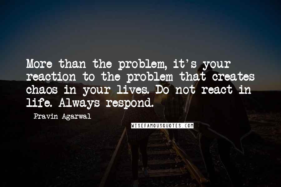 Pravin Agarwal Quotes: More than the problem, it's your reaction to the problem that creates chaos in your lives. Do not react in life. Always respond.