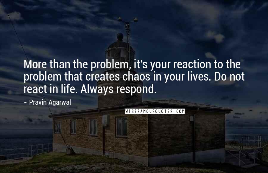 Pravin Agarwal Quotes: More than the problem, it's your reaction to the problem that creates chaos in your lives. Do not react in life. Always respond.