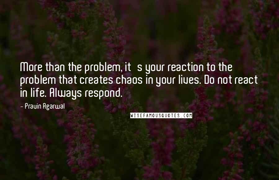 Pravin Agarwal Quotes: More than the problem, it's your reaction to the problem that creates chaos in your lives. Do not react in life. Always respond.