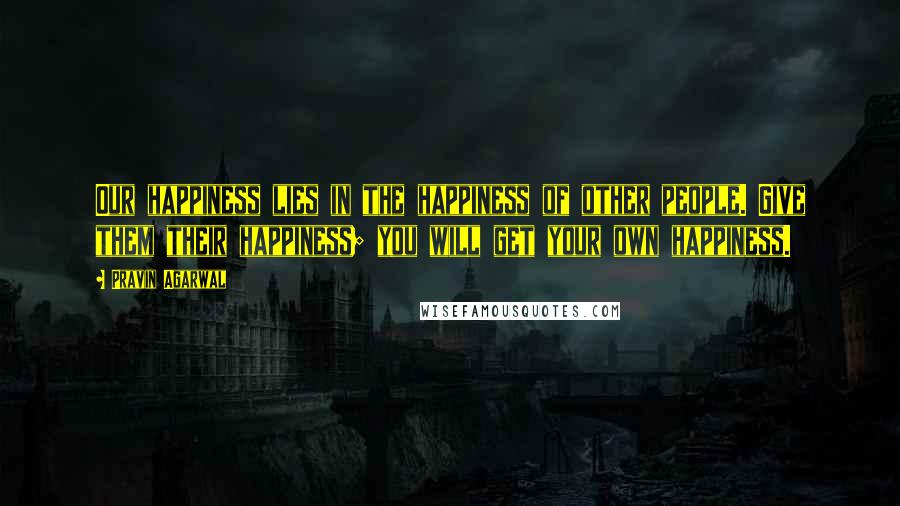 Pravin Agarwal Quotes: Our happiness lies in the happiness of other people. Give them their happiness; you will get your own happiness.