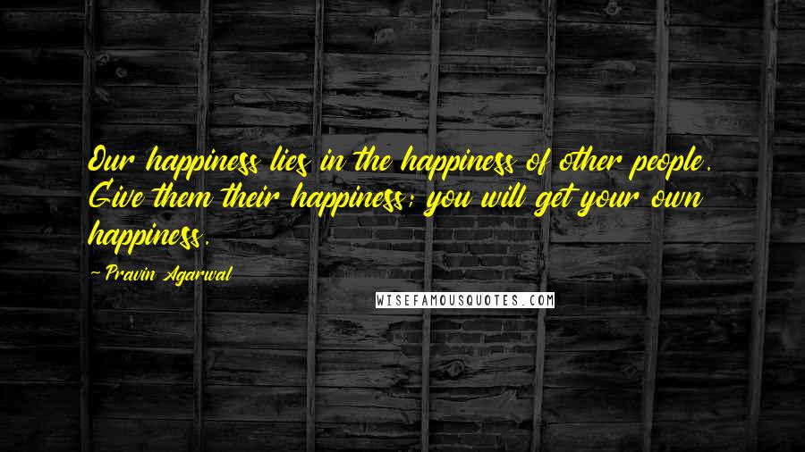 Pravin Agarwal Quotes: Our happiness lies in the happiness of other people. Give them their happiness; you will get your own happiness.