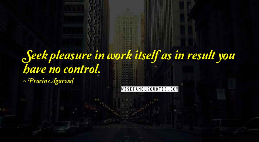 Pravin Agarwal Quotes: Seek pleasure in work itself as in result you have no control.