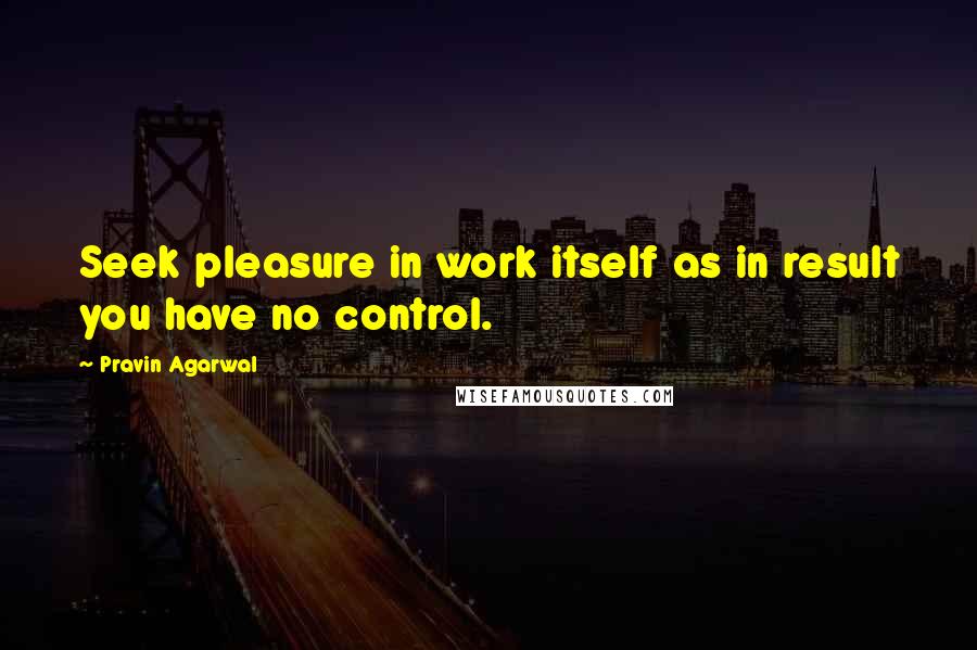 Pravin Agarwal Quotes: Seek pleasure in work itself as in result you have no control.