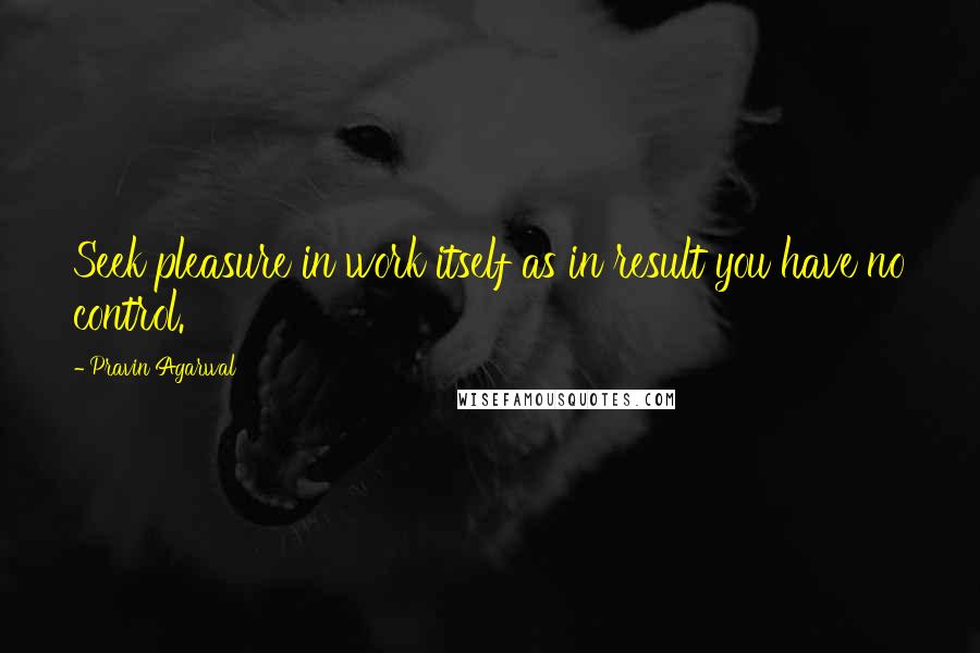 Pravin Agarwal Quotes: Seek pleasure in work itself as in result you have no control.