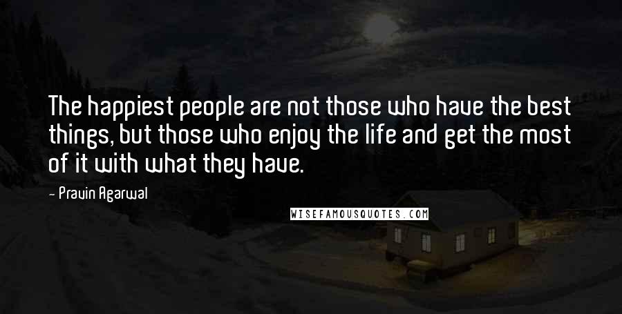 Pravin Agarwal Quotes: The happiest people are not those who have the best things, but those who enjoy the life and get the most of it with what they have.