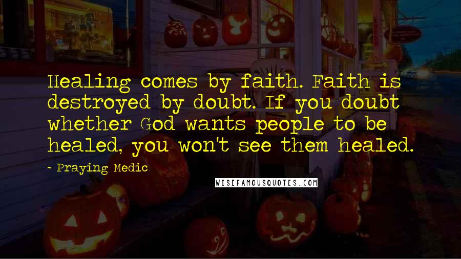 Praying Medic Quotes: Healing comes by faith. Faith is destroyed by doubt. If you doubt whether God wants people to be healed, you won't see them healed.