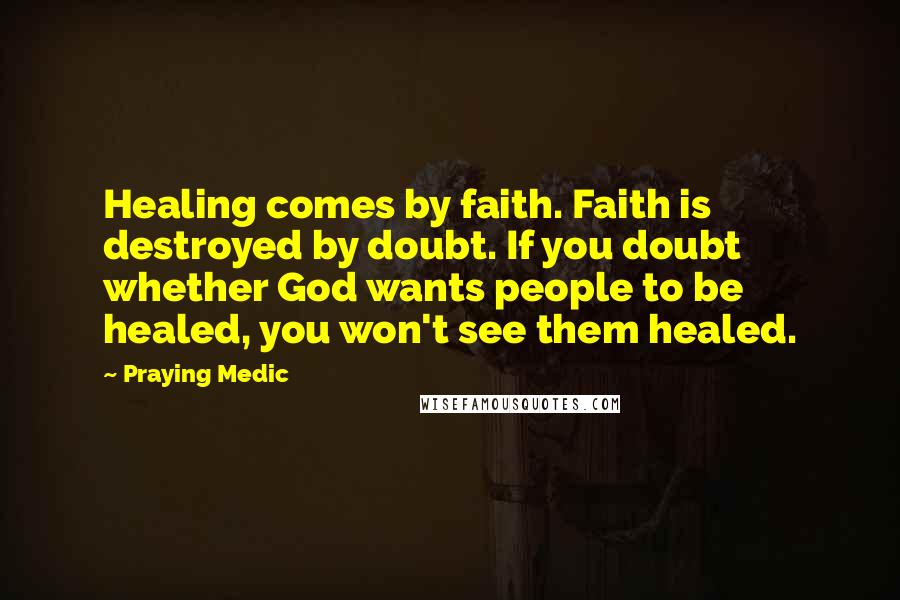 Praying Medic Quotes: Healing comes by faith. Faith is destroyed by doubt. If you doubt whether God wants people to be healed, you won't see them healed.