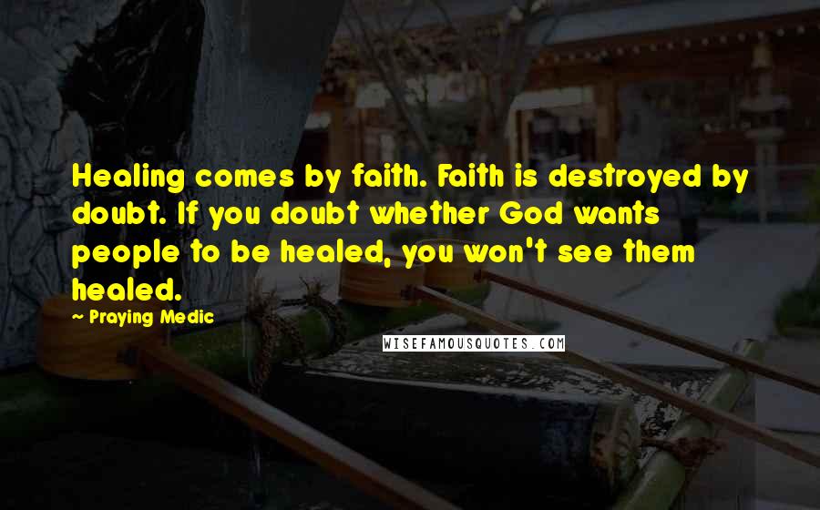 Praying Medic Quotes: Healing comes by faith. Faith is destroyed by doubt. If you doubt whether God wants people to be healed, you won't see them healed.