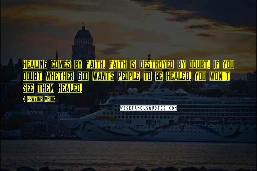 Praying Medic Quotes: Healing comes by faith. Faith is destroyed by doubt. If you doubt whether God wants people to be healed, you won't see them healed.