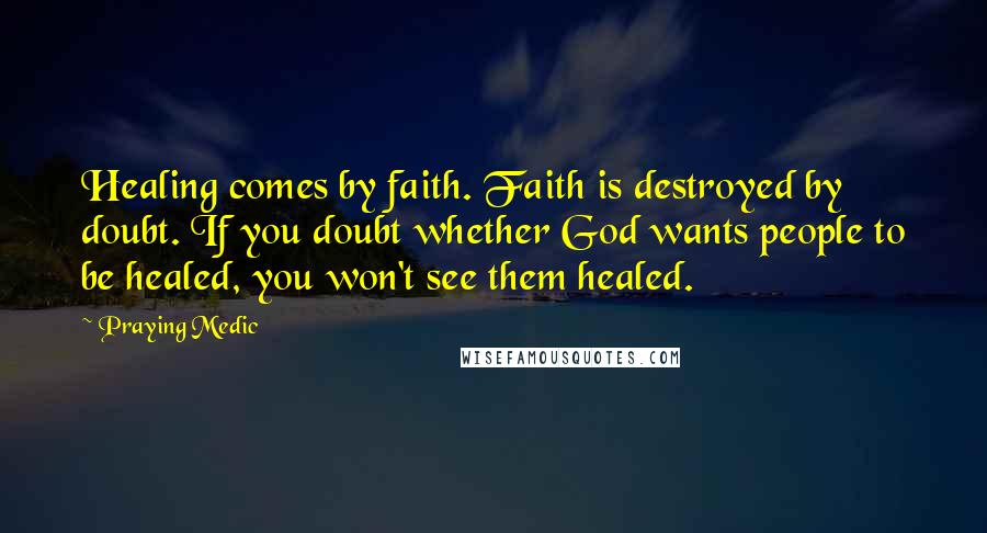 Praying Medic Quotes: Healing comes by faith. Faith is destroyed by doubt. If you doubt whether God wants people to be healed, you won't see them healed.