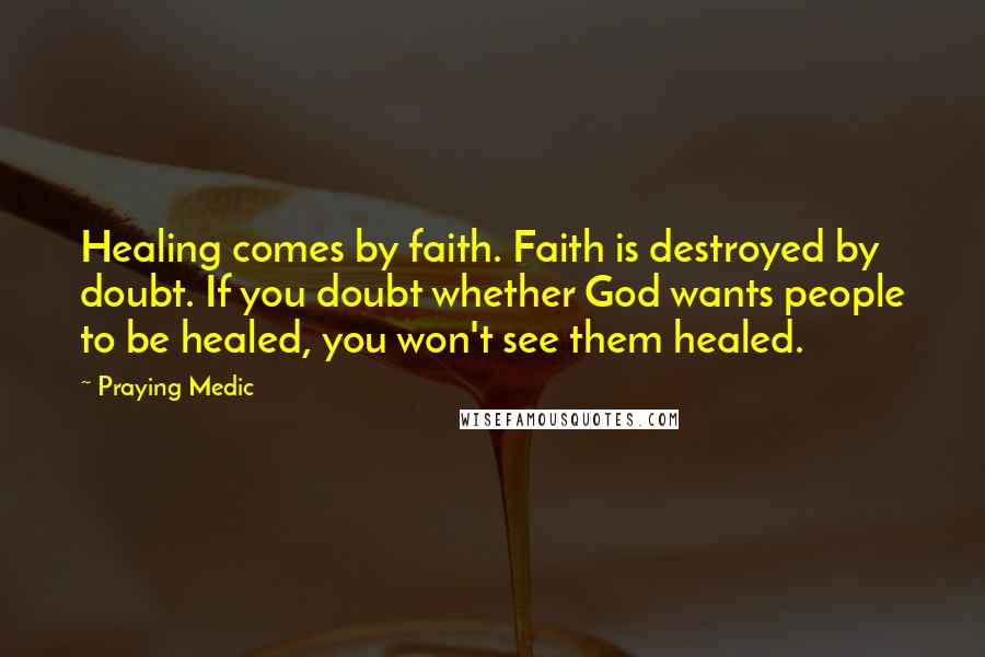 Praying Medic Quotes: Healing comes by faith. Faith is destroyed by doubt. If you doubt whether God wants people to be healed, you won't see them healed.