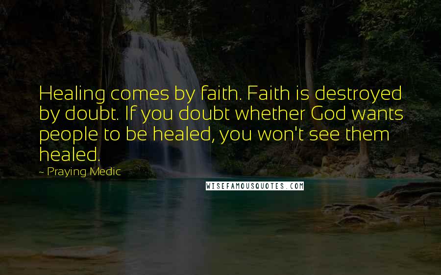 Praying Medic Quotes: Healing comes by faith. Faith is destroyed by doubt. If you doubt whether God wants people to be healed, you won't see them healed.