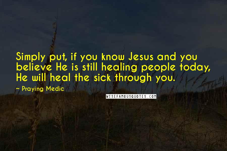 Praying Medic Quotes: Simply put, if you know Jesus and you believe He is still healing people today, He will heal the sick through you.