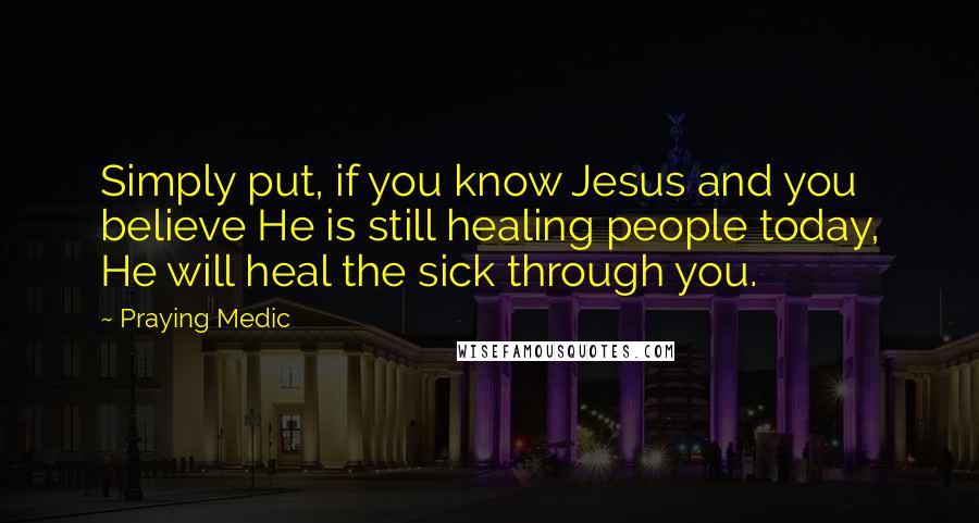 Praying Medic Quotes: Simply put, if you know Jesus and you believe He is still healing people today, He will heal the sick through you.
