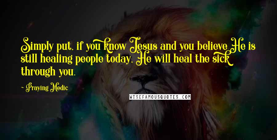 Praying Medic Quotes: Simply put, if you know Jesus and you believe He is still healing people today, He will heal the sick through you.