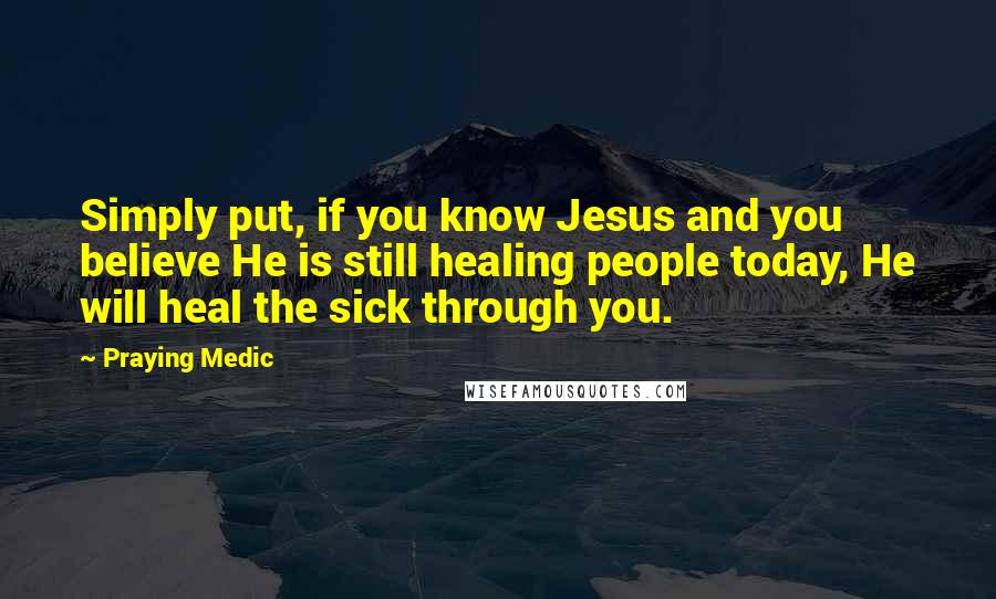 Praying Medic Quotes: Simply put, if you know Jesus and you believe He is still healing people today, He will heal the sick through you.