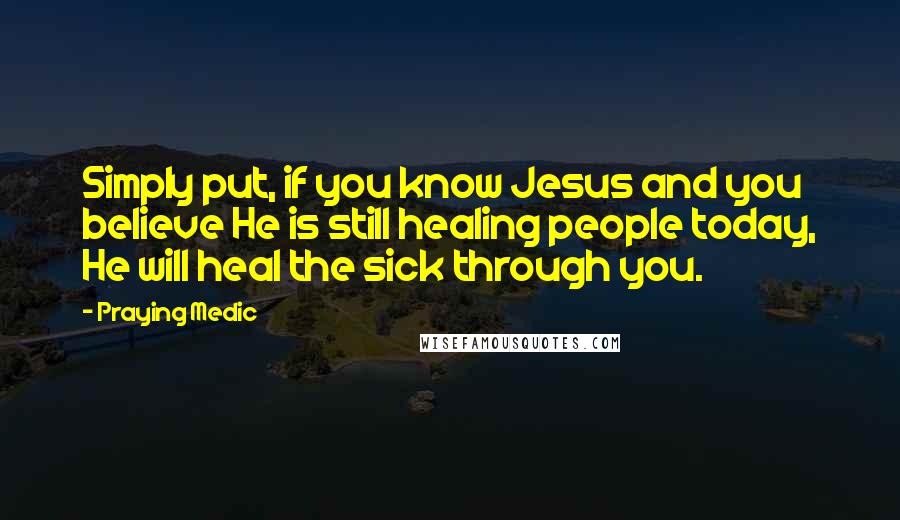 Praying Medic Quotes: Simply put, if you know Jesus and you believe He is still healing people today, He will heal the sick through you.