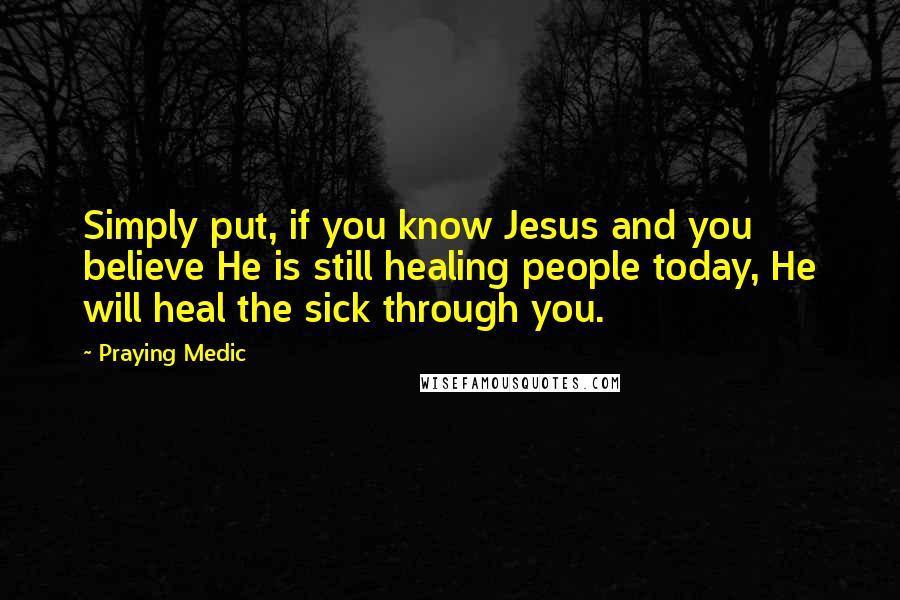 Praying Medic Quotes: Simply put, if you know Jesus and you believe He is still healing people today, He will heal the sick through you.