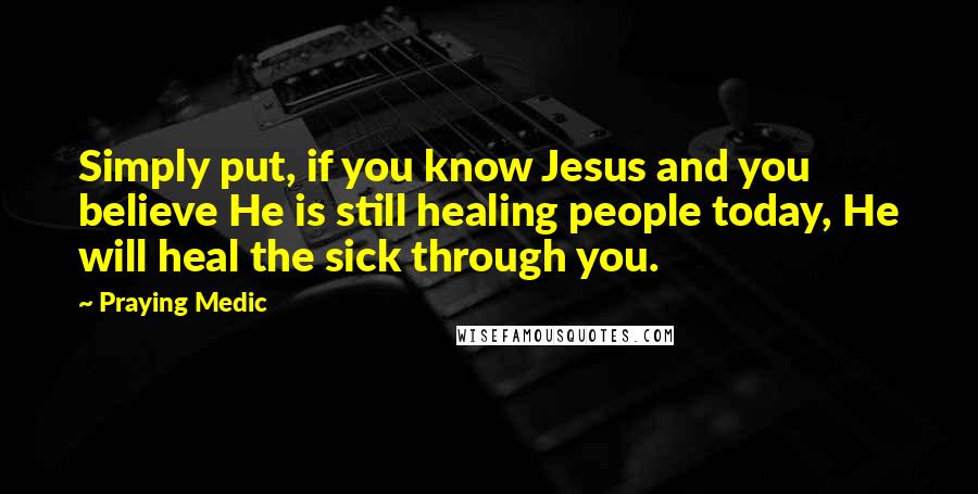 Praying Medic Quotes: Simply put, if you know Jesus and you believe He is still healing people today, He will heal the sick through you.